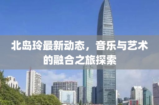 北岛玲最新动态，音乐与艺术的融合之旅探索