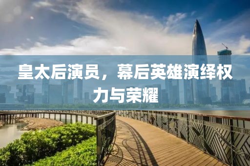 皇太后演员，幕后英雄演绎权力与荣耀