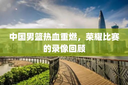 中国男篮热血重燃，荣耀比赛的录像回顾