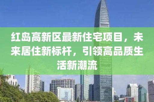 红岛高新区最新住宅项目，未来居住新标杆，引领高品质生活新潮流