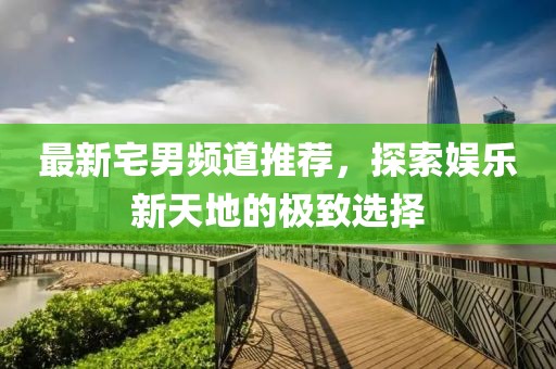 最新宅男频道推荐，探索娱乐新天地的极致选择