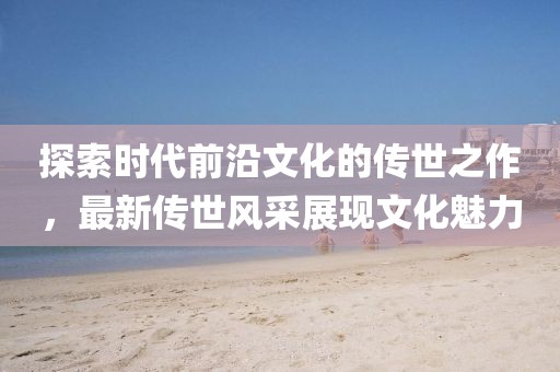 探索时代前沿文化的传世之作，最新传世风采展现文化魅力