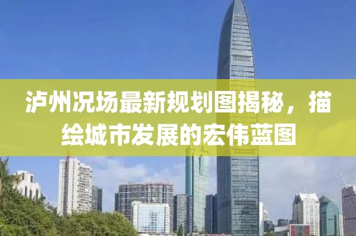 泸州况场最新规划图揭秘，描绘城市发展的宏伟蓝图