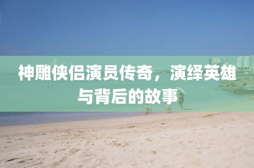 神雕侠侣演员传奇，演绎英雄与背后的故事