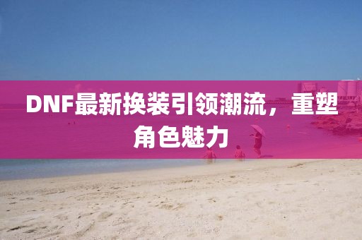 DNF最新换装引领潮流，重塑角色魅力