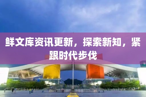 鲜文库资讯更新，探索新知，紧跟时代步伐