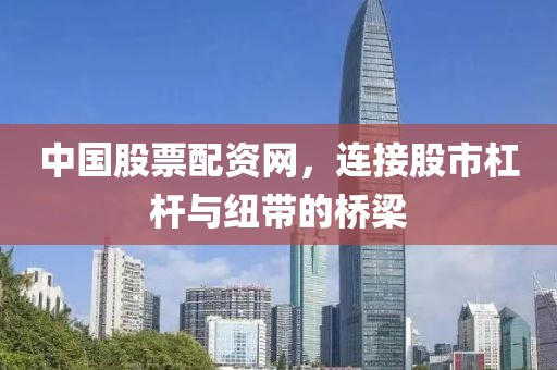 中国股票配资网，连接股市杠杆与纽带的桥梁