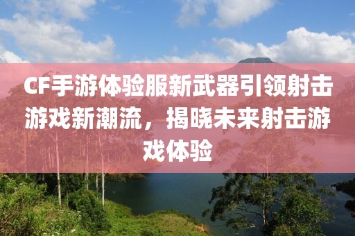 CF手游体验服新武器引领射击游戏新潮流，揭晓未来射击游戏体验