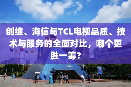 创维、海信与TCL电视品质、技术与服务的全面对比，哪个更胜一筹？