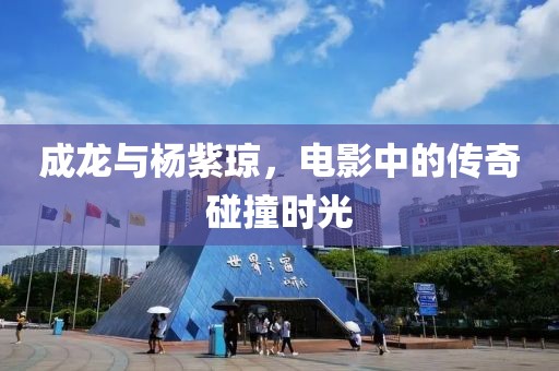 成龙与杨紫琼，电影中的传奇碰撞时光