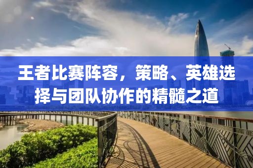 王者比赛阵容，策略、英雄选择与团队协作的精髓之道