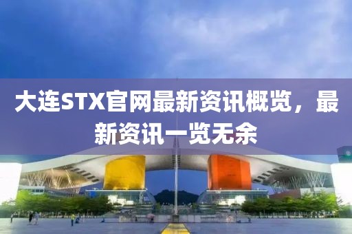 大连STX官网最新资讯概览，最新资讯一览无余