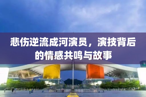 悲伤逆流成河演员，演技背后的情感共鸣与故事