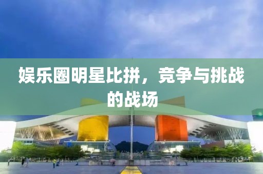 娱乐圈明星比拼，竞争与挑战的战场