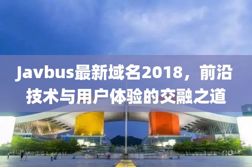 Javbus最新域名2018，前沿技术与用户体验的交融之道