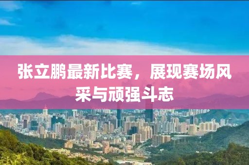 张立鹏最新比赛，展现赛场风采与顽强斗志