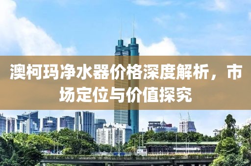 澳柯玛净水器价格深度解析，市场定位与价值探究