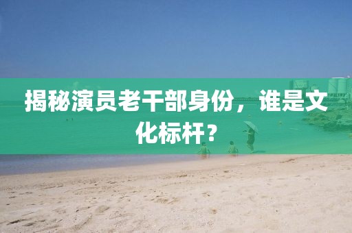 揭秘演员老干部身份，谁是文化标杆？