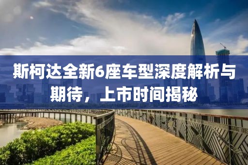 斯柯达全新6座车型深度解析与期待，上市时间揭秘