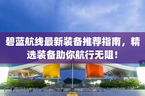 碧蓝航线最新装备推荐指南，精选装备助你航行无阻！