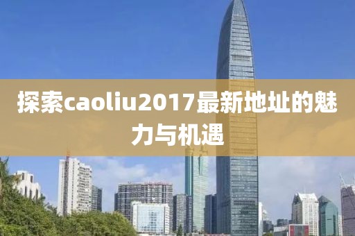 探索caoliu2017最新地址的魅力与机遇