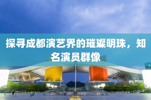 探寻成都演艺界的璀璨明珠，知名演员群像
