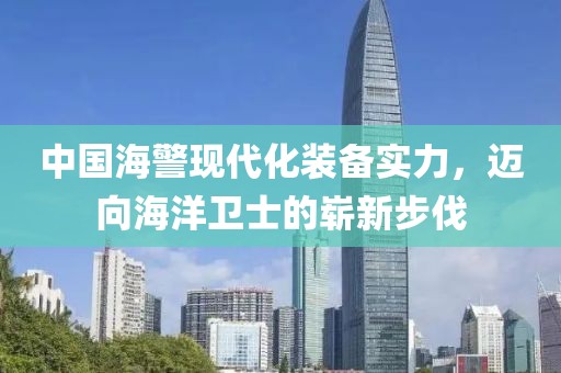 中国海警现代化装备实力，迈向海洋卫士的崭新步伐