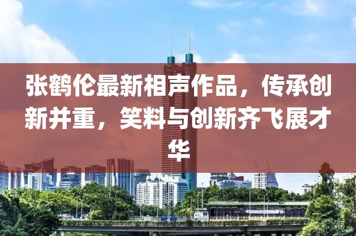 张鹤伦最新相声作品，传承创新并重，笑料与创新齐飞展才华