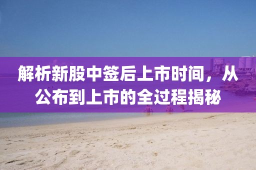解析新股中签后上市时间，从公布到上市的全过程揭秘