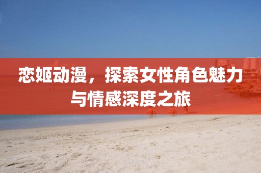 恋姬动漫，探索女性角色魅力与情感深度之旅