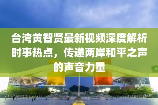 台湾黄智贤最新视频深度解析时事热点，传递两岸和平之声的声音力量
