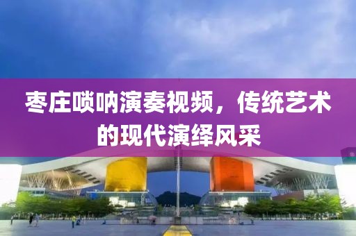 枣庄唢呐演奏视频，传统艺术的现代演绎风采