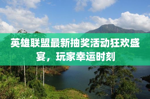 英雄联盟最新抽奖活动狂欢盛宴，玩家幸运时刻