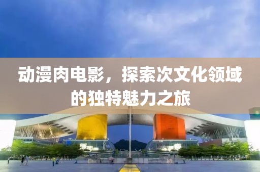 动漫肉电影，探索次文化领域的独特魅力之旅