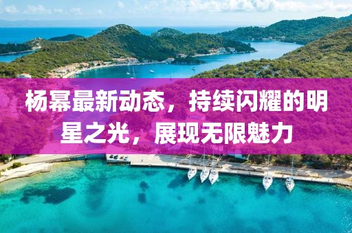 杨幂最新动态，持续闪耀的明星之光，展现无限魅力