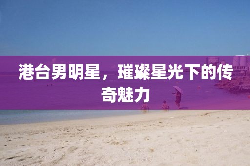 港台男明星，璀璨星光下的传奇魅力