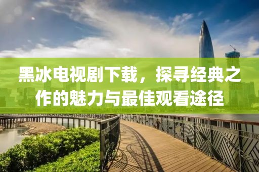 黑冰电视剧下载，探寻经典之作的魅力与最佳观看途径
