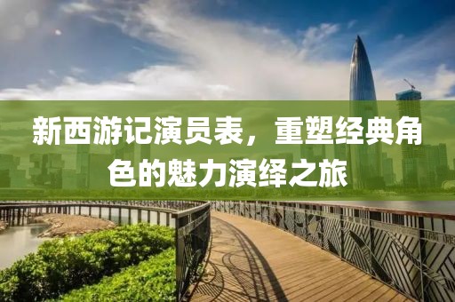 新西游记演员表，重塑经典角色的魅力演绎之旅