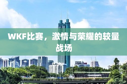 WKF比赛，激情与荣耀的较量战场