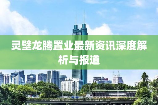 灵壁龙腾置业最新资讯深度解析与报道