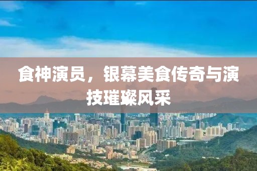 食神演员，银幕美食传奇与演技璀璨风采