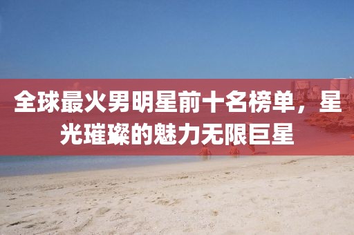 全球最火男明星前十名榜单，星光璀璨的魅力无限巨星