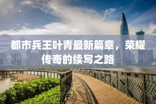 都市兵王叶青最新篇章，荣耀传奇的续写之路