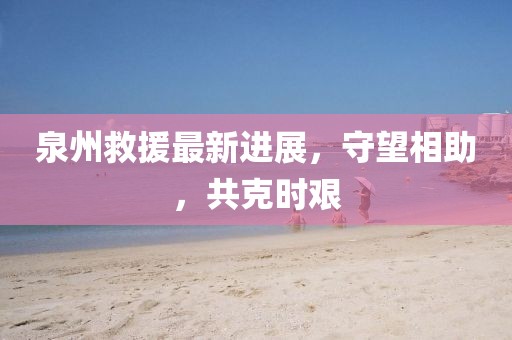 泉州救援最新进展，守望相助，共克时艰