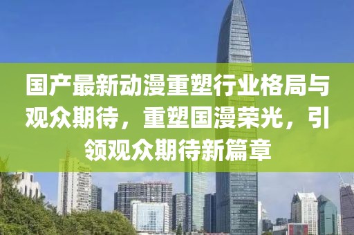 国产最新动漫重塑行业格局与观众期待，重塑国漫荣光，引领观众期待新篇章