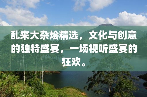 乱来大杂烩精选，文化与创意的独特盛宴，一场视听盛宴的狂欢。