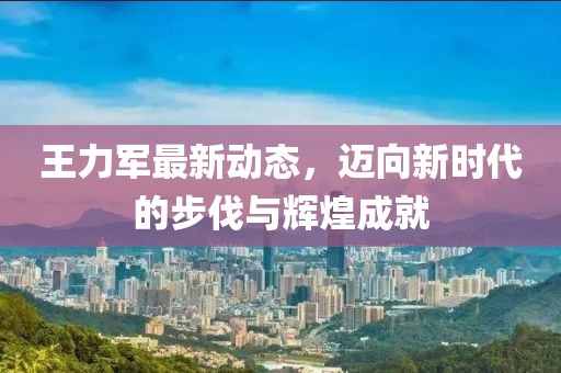 王力军最新动态，迈向新时代的步伐与辉煌成就