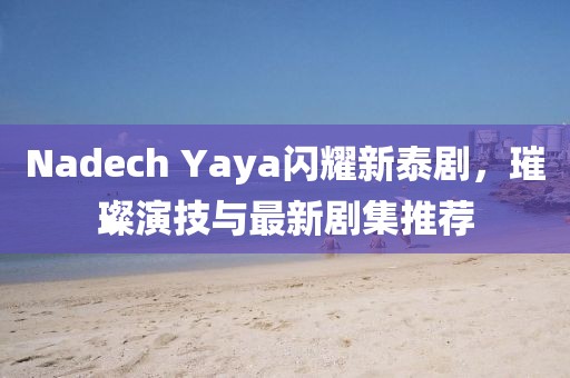 Nadech Yaya闪耀新泰剧，璀璨演技与最新剧集推荐