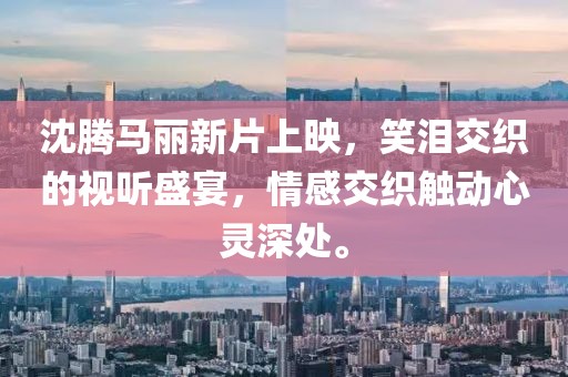 沈腾马丽新片上映，笑泪交织的视听盛宴，情感交织触动心灵深处。