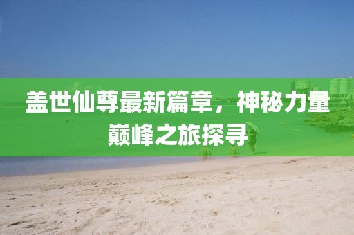 盖世仙尊最新篇章，神秘力量巅峰之旅探寻